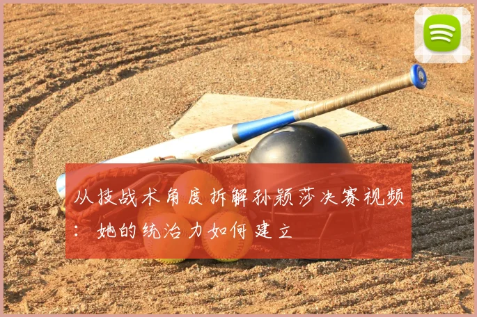 从技战术角度拆解孙颖莎决赛视频：她的统治力如何建立