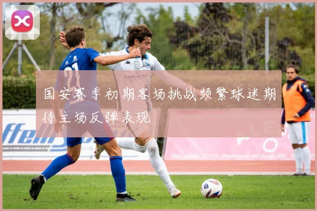 国安赛季初期客场挑战频繁球迷期待主场反弹表现