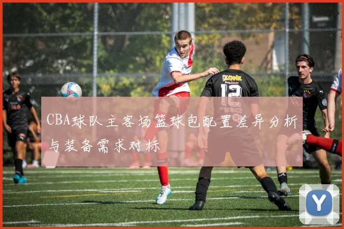 CBA球队主客场篮球包配置差异分析与装备需求对标
