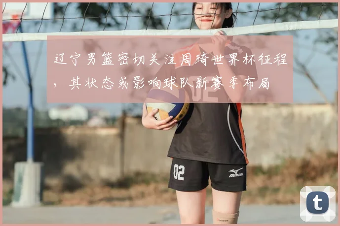 辽宁男篮密切关注周琦世界杯征程，其状态或影响球队新赛季布局