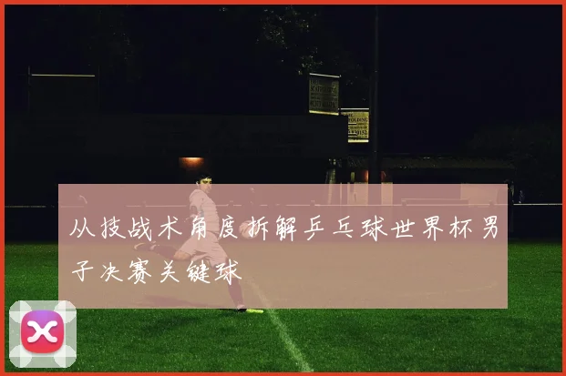 从技战术角度拆解乒乓球世界杯男子决赛关键球