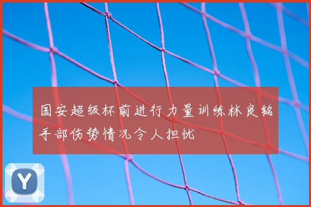 国安超级杯前进行力量训练林良铭手部伤势情况令人担忧