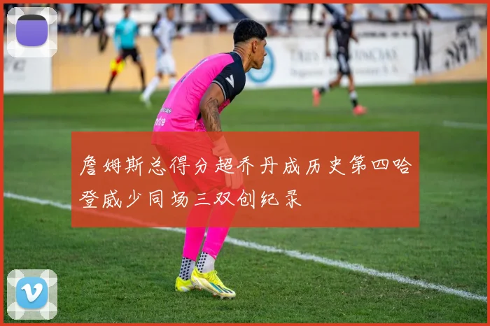 詹姆斯总得分超乔丹成历史第四哈登威少同场三双创纪录