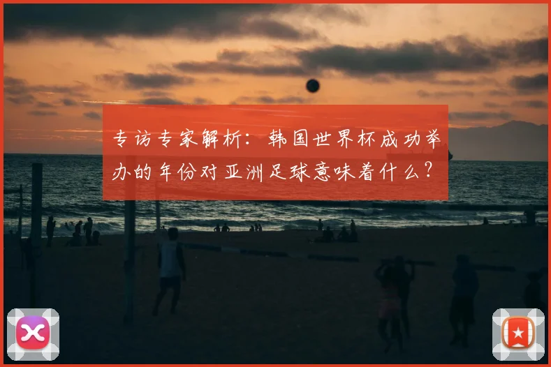 专访专家解析：韩国世界杯成功举办的年份对亚洲足球意味着什么？