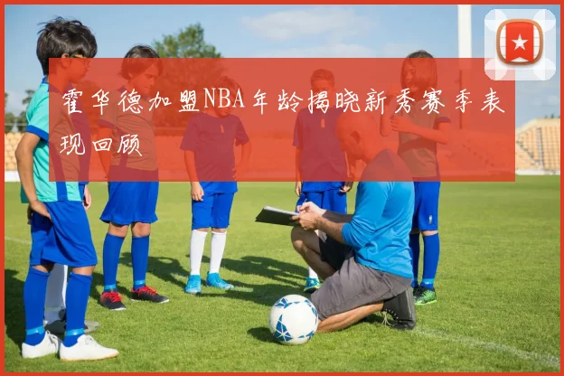 霍华德加盟NBA年龄揭晓新秀赛季表现回顾