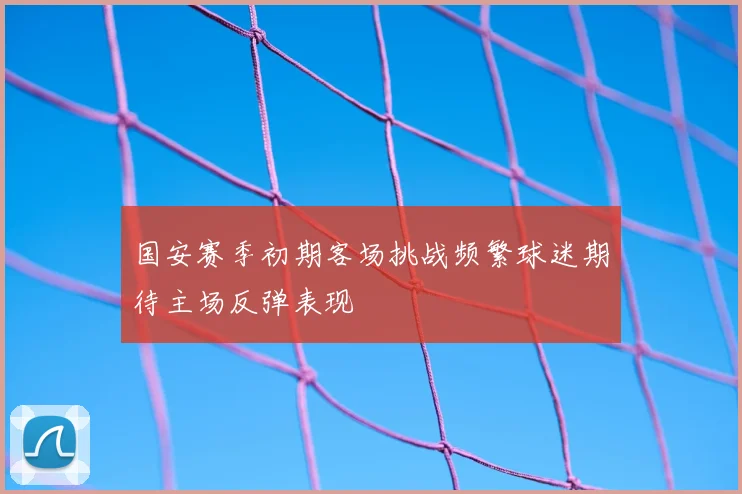 国安赛季初期客场挑战频繁球迷期待主场反弹表现