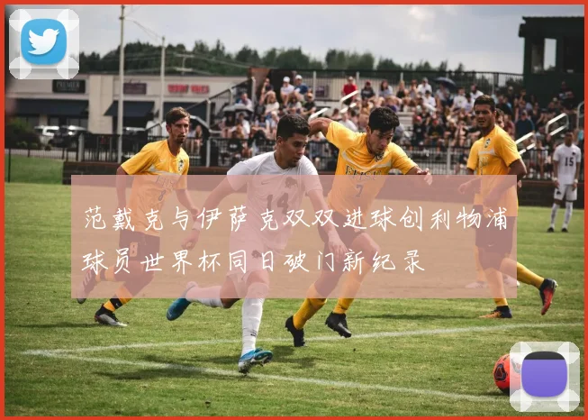 范戴克与伊萨克双双进球创利物浦球员世界杯同日破门新纪录
