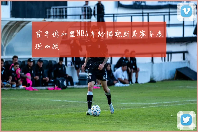霍华德加盟NBA年龄揭晓新秀赛季表现回顾
