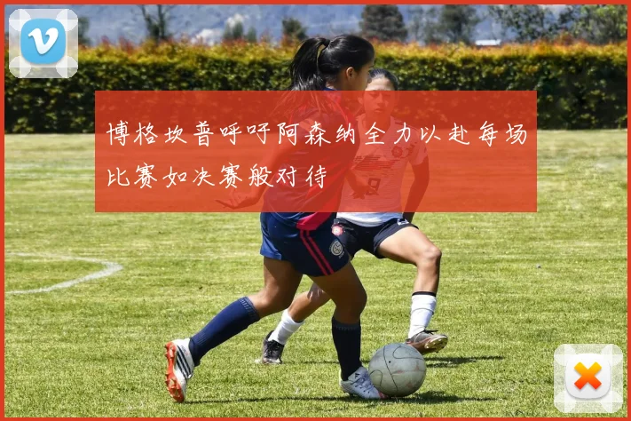 博格坎普呼吁阿森纳全力以赴每场比赛如决赛般对待