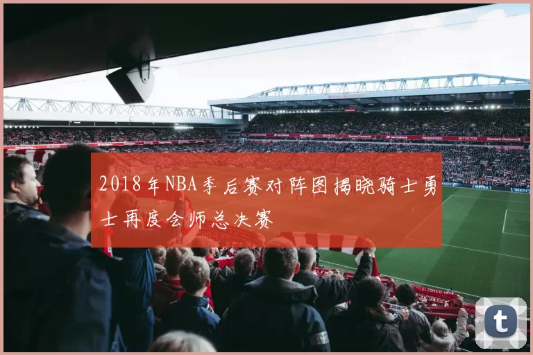 2018年NBA季后赛对阵图揭晓骑士勇士再度会师总决赛