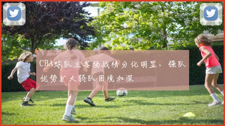 CBA球队主客场战绩分化明显，强队优势扩大弱队困境加深