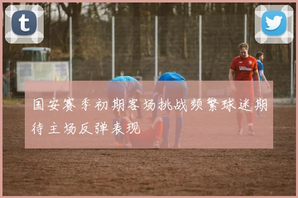 国安赛季初期客场挑战频繁球迷期待主场反弹表现