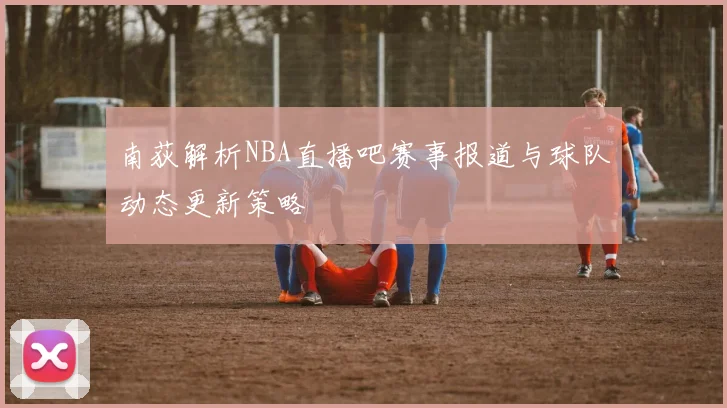 南荻解析NBA直播吧赛事报道与球队动态更新策略