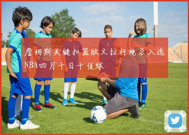 詹姆斯关键扣篮欧文拉杆绝杀入选NBA四月十日十佳球