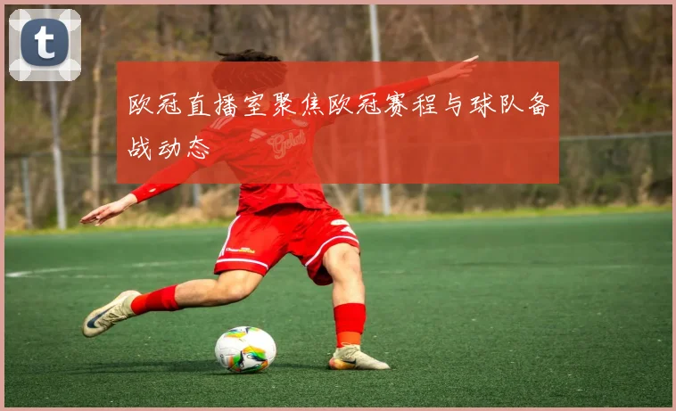 欧冠直播室聚焦欧冠赛程与球队备战动态