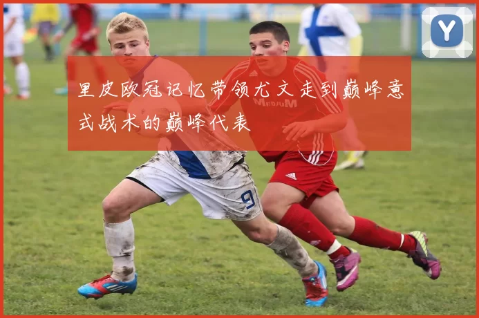 里皮欧冠记忆带领尤文走到巅峰意式战术的巅峰代表