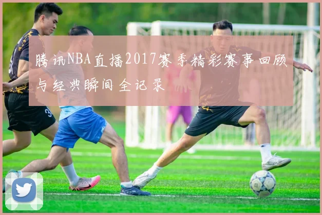 腾讯NBA直播2017赛季精彩赛事回顾与经典瞬间全记录