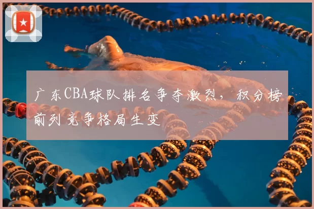 广东CBA球队排名争夺激烈，积分榜前列竞争格局生变