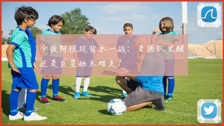 今夜阿根廷背水一战:是团队觉醒还是巨星独木难支?