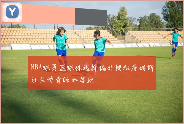 NBA球员篮球袜选择偏好揭秘詹姆斯杜兰特青睐加厚款