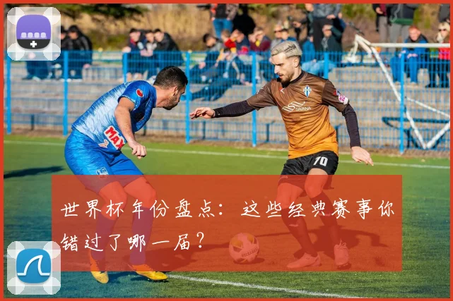 世界杯年份盘点：这些经典赛事你错过了哪一届？